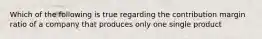 Which of the following is true regarding the contribution margin ratio of a company that produces only one single product