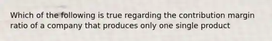 Which of the following is true regarding the contribution margin ratio of a company that produces only one single product