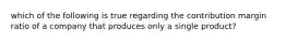 which of the following is true regarding the contribution margin ratio of a company that produces only a single product?