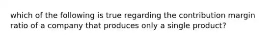 which of the following is true regarding the contribution margin ratio of a company that produces only a single product?