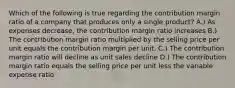 Which of the following is true regarding the contribution margin ratio of a company that produces only a single product? A.) As expenses decrease, the contribution margin ratio increases B.) The contribution margin ratio multiplied by the selling price per unit equals the contribution margin per unit. C.) The contribution margin ratio will decline as unit sales decline D.) The contribution margin ratio equals the selling price per unit less the variable expense ratio