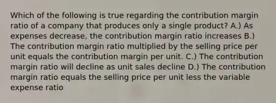 Which of the following is true regarding the contribution margin ratio of a company that produces only a single product? A.) As expenses decrease, the contribution margin ratio increases B.) The contribution margin ratio multiplied by the selling price per unit equals the contribution margin per unit. C.) The contribution margin ratio will decline as unit sales decline D.) The contribution margin ratio equals the selling price per unit less the variable expense ratio