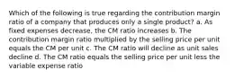 Which of the following is true regarding the contribution margin ratio of a company that produces only a single product? a. As fixed expenses decrease, the CM ratio increases b. The contribution margin ratio multiplied by the selling price per unit equals the CM per unit c. The CM ratio will decline as unit sales decline d. The CM ratio equals the selling price per unit less the variable expense ratio