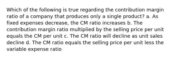 Which of the following is true regarding the contribution margin ratio of a company that produces only a single product? a. As fixed expenses decrease, the CM ratio increases b. The contribution margin ratio multiplied by the selling price per unit equals the CM per unit c. The CM ratio will decline as unit sales decline d. The CM ratio equals the selling price per unit less the variable expense ratio