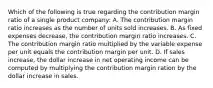 Which of the following is true regarding the contribution margin ratio of a single product company: A. The contribution margin ratio increases as the number of units sold increases. B. As fixed expenses decrease, the contribution margin ratio increases. C. The contribution margin ratio multiplied by the variable expense per unit equals the contribution margin per unit. D. If sales increase, the dollar increase in net operating income can be computed by multiplying the contribution margin ration by the dollar increase in sales.