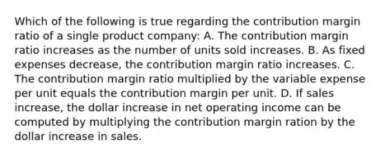 Which of the following is true regarding the contribution margin ratio of a single product company: A. The contribution margin ratio increases as the number of units sold increases. B. As fixed expenses decrease, the contribution margin ratio increases. C. The contribution margin ratio multiplied by the variable expense per unit equals the contribution margin per unit. D. If sales increase, the dollar increase in net operating income can be computed by multiplying the contribution margin ration by the dollar increase in sales.