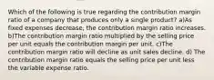 Which of the following is true regarding the contribution margin ratio of a company that produces only a single product? a)As fixed expenses decrease, the contribution margin ratio increases. b)The contribution margin ratio multiplied by the selling price per unit equals the contribution margin per unit. c)The contribution margin ratio will decline as unit sales decline. d) The contribution margin ratio equals the selling price per unit less the variable expense ratio.