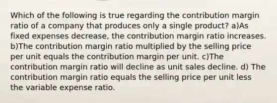 Which of the following is true regarding the contribution margin ratio of a company that produces only a single product? a)As fixed expenses decrease, the contribution margin ratio increases. b)The contribution margin ratio multiplied by the selling price per unit equals the contribution margin per unit. c)The contribution margin ratio will decline as unit sales decline. d) The contribution margin ratio equals the selling price per unit less the variable expense ratio.