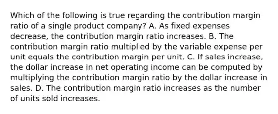 Which of the following is true regarding the contribution margin ratio of a single product company? A. As fixed expenses decrease, the contribution margin ratio increases. B. The contribution margin ratio multiplied by the variable expense per unit equals the contribution margin per unit. C. If sales increase, the dollar increase in net operating income can be computed by multiplying the contribution margin ratio by the dollar increase in sales. D. The contribution margin ratio increases as the number of units sold increases.