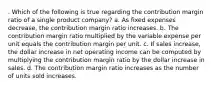 . Which of the following is true regarding the contribution margin ratio of a single product company? a. As fixed expenses decrease, the contribution margin ratio increases. b. The contribution margin ratio multiplied by the variable expense per unit equals the contribution margin per unit. c. If sales increase, the dollar increase in net operating income can be computed by multiplying the contribution margin ratio by the dollar increase in sales. d. The contribution margin ratio increases as the number of units sold increases.