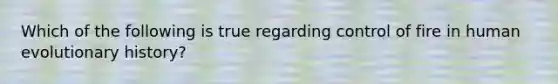 Which of the following is true regarding control of fire in human evolutionary history?