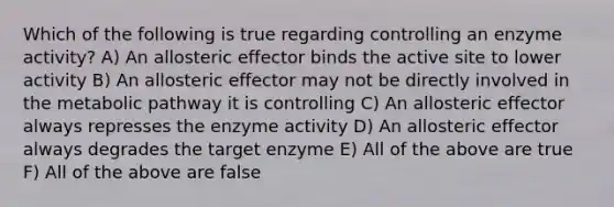 Which of the following is true regarding controlling an enzyme activity? A) An allosteric effector binds the active site to lower activity B) An allosteric effector may not be directly involved in the metabolic pathway it is controlling C) An allosteric effector always represses the enzyme activity D) An allosteric effector always degrades the target enzyme E) All of the above are true F) All of the above are false