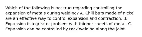 Which of the following is not true regarding controlling the expansion of metals during welding? A. Chill bars made of nickel are an effective way to control expansion and contraction. B. Expansion is a greater problem with thinner sheets of metal. C. Expansion can be controlled by tack welding along the joint.