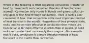 Which of the following is TRUE regarding convection (transfer of heat by movement) and conduction (transfer of heat between atoms)? -Convection only occurs in liquids and gases; solids can only gain or lose heat through conduction. -Rock is such a poor conductor of heat, that convection is the most important method of heat transfer in the mantle. -Regardless of their physical state, rocks tend to be more effective at conduction than metals are. -Convection is far more effective in solids than in liquids, so solid rock can transfer heat more easily than magma. -Since mantle rock is solid, conduction is a more effective method of heat transport in the mantle than convection.