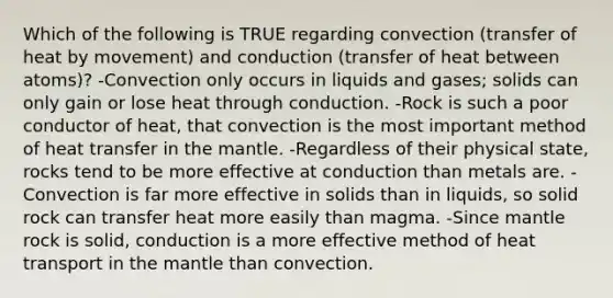 Which of the following is TRUE regarding convection (transfer of heat by movement) and conduction (transfer of heat between atoms)? -Convection only occurs in liquids and gases; solids can only gain or lose heat through conduction. -Rock is such a poor conductor of heat, that convection is the most important method of heat transfer in the mantle. -Regardless of their physical state, rocks tend to be more effective at conduction than metals are. -Convection is far more effective in solids than in liquids, so solid rock can transfer heat more easily than magma. -Since mantle rock is solid, conduction is a more effective method of heat transport in the mantle than convection.