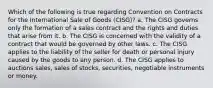 Which of the following is true regarding Convention on Contracts for the International Sale of Goods (CISG)? a. The CISG governs only the formation of a sales contract and the rights and duties that arise from it. b. The CISG is concerned with the validity of a contract that would be governed by other laws. c. The CISG applies to the liability of the seller for death or personal injury caused by the goods to any person. d. The CISG applies to auctions sales, sales of stocks, securities, negotiable instruments or money.