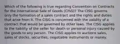 Which of the following is true regarding Convention on Contracts for the International Sale of Goods (CISG)? The CISG governs only the formation of a sales contract and the rights and duties that arise from it. The CISG is concerned with the validity of a contract that would be governed by other laws. The CISG applies to the liability of the seller for death or personal injury caused by the goods to any person. The CISG applies to auctions sales, sales of stocks, securities, negotiable instruments or money.