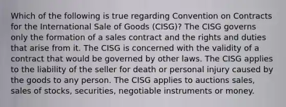 Which of the following is true regarding Convention on Contracts for the International Sale of Goods (CISG)? The CISG governs only the formation of a sales contract and the rights and duties that arise from it. The CISG is concerned with the validity of a contract that would be governed by other laws. The CISG applies to the liability of the seller for death or personal injury caused by the goods to any person. The CISG applies to auctions sales, sales of stocks, securities, negotiable instruments or money.