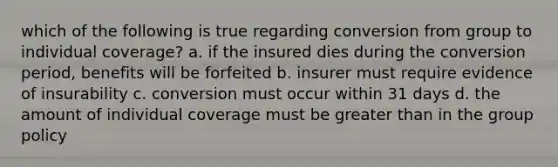 which of the following is true regarding conversion from group to individual coverage? a. if the insured dies during the conversion period, benefits will be forfeited b. insurer must require evidence of insurability c. conversion must occur within 31 days d. the amount of individual coverage must be <a href='https://www.questionai.com/knowledge/ktgHnBD4o3-greater-than' class='anchor-knowledge'>greater than</a> in the group policy