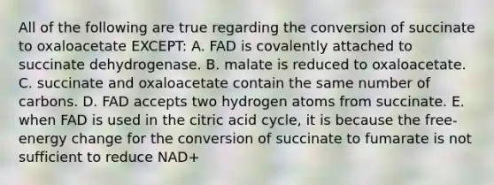 All of the following are true regarding the conversion of succinate to oxaloacetate EXCEPT: A. FAD is covalently attached to succinate dehydrogenase. B. malate is reduced to oxaloacetate. C. succinate and oxaloacetate contain the same number of carbons. D. FAD accepts two hydrogen atoms from succinate. E. when FAD is used in the citric acid cycle, it is because the free-energy change for the conversion of succinate to fumarate is not sufficient to reduce NAD+