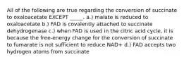 All of the following are true regarding the conversion of succinate to oxaloacetate EXCEPT _____. a.) malate is reduced to oxaloacetate b.) FAD is covalently attached to succinate dehydrogenase c.) when FAD is used in the citric acid cycle, it is because the free-energy change for the conversion of succinate to fumarate is not sufficient to reduce NAD+ d.) FAD accepts two hydrogen atoms from succinate