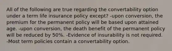 All of the following are true regarding the convertability option under a term life insurance policy except? -upon conversion, the premium for the permanent policy will be based upon attained age. -upon conversion, the death benefit of the permanent policy will be reduced by 50%. -Evidence of insurability is not required. -Most term policies contain a convertability option.