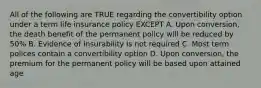 All of the following are TRUE regarding the convertibility option under a term life insurance policy EXCEPT A. Upon conversion, the death benefit of the permanent policy will be reduced by 50% B. Evidence of insurability is not required C. Most term polices contain a convertibility option D. Upon conversion, the premium for the permanent policy will be based upon attained age