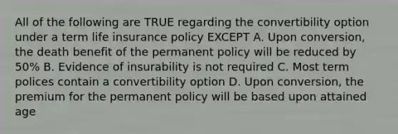 All of the following are TRUE regarding the convertibility option under a term life insurance policy EXCEPT A. Upon conversion, the death benefit of the permanent policy will be reduced by 50% B. Evidence of insurability is not required C. Most term polices contain a convertibility option D. Upon conversion, the premium for the permanent policy will be based upon attained age