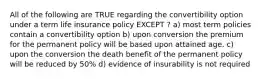 All of the following are TRUE regarding the convertibility option under a term life insurance policy EXCEPT ? a) most term policies contain a convertibility option b) upon conversion the premium for the permanent policy will be based upon attained age. c) upon the conversion the death benefit of the permanent policy will be reduced by 50% d) evidence of insurability is not required