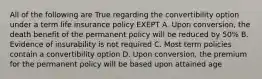 All of the following are True regarding the convertibility option under a term life insurance policy EXEPT A. Upon conversion, the death benefit of the permanent policy will be reduced by 50% B. Evidence of insurability is not required C. Most term policies contain a convertibility option D. Upon conversion, the premium for the permanent policy will be based upon attained age