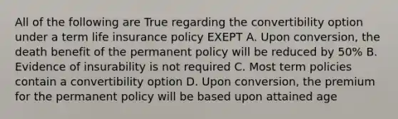 All of the following are True regarding the convertibility option under a term life insurance policy EXEPT A. Upon conversion, the death benefit of the permanent policy will be reduced by 50% B. Evidence of insurability is not required C. Most term policies contain a convertibility option D. Upon conversion, the premium for the permanent policy will be based upon attained age