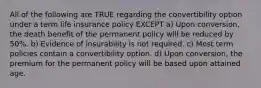 All of the following are TRUE regarding the convertibility option under a term life insurance policy EXCEPT a) Upon conversion, the death benefit of the permanent policy will be reduced by 50%. b) Evidence of insurability is not required. c) Most term policies contain a convertibility option. d) Upon conversion, the premium for the permanent policy will be based upon attained age.