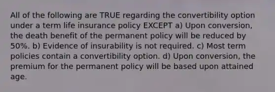 All of the following are TRUE regarding the convertibility option under a term life insurance policy EXCEPT a) Upon conversion, the death benefit of the permanent policy will be reduced by 50%. b) Evidence of insurability is not required. c) Most term policies contain a convertibility option. d) Upon conversion, the premium for the permanent policy will be based upon attained age.