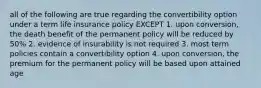 all of the following are true regarding the convertibility option under a term life insurance policy EXCEPT 1. upon conversion, the death benefit of the permanent policy will be reduced by 50% 2. evidence of insurability is not required 3. most term policies contain a convertibility option 4. upon conversion, the premium for the permanent policy will be based upon attained age