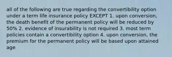 all of the following are true regarding the convertibility option under a term life insurance policy EXCEPT 1. upon conversion, the death benefit of the permanent policy will be reduced by 50% 2. evidence of insurability is not required 3. most term policies contain a convertibility option 4. upon conversion, the premium for the permanent policy will be based upon attained age