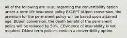 All of the following are TRUE regarding the convertibility option under a term life insurance policy EXCEPT AUpon conversion, the premium for the permanent policy will be based upon attained age. BUpon conversion, the death benefit of the permanent policy will be reduced by 50%. CEvidence of insurability is not required. DMost term policies contain a convertibility option.