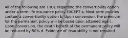 All of the following are TRUE regarding the convertibility option under a term life insurance policy EXCEPT a. Most term policies contain a convertibility option b. Upon conversion, the premium for the permanent policy will be based upon attained age c. Upon conversion, the death benefit of the permanent policy will be reduced by 50% d. Evidence of insurability is not required