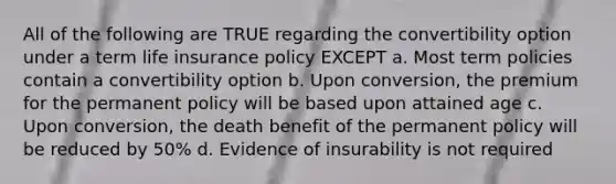 All of the following are TRUE regarding the convertibility option under a term life insurance policy EXCEPT a. Most term policies contain a convertibility option b. Upon conversion, the premium for the permanent policy will be based upon attained age c. Upon conversion, the death benefit of the permanent policy will be reduced by 50% d. Evidence of insurability is not required