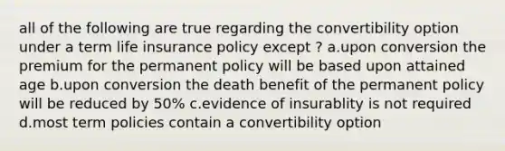 all of the following are true regarding the convertibility option under a term life insurance policy except ? a.upon conversion the premium for the permanent policy will be based upon attained age b.upon conversion the death benefit of the permanent policy will be reduced by 50% c.evidence of insurablity is not required d.most term policies contain a convertibility option