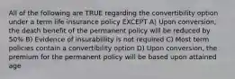 All of the following are TRUE regarding the convertibility option under a term life insurance policy EXCEPT A) Upon conversion, the death benefit of the permanent policy will be reduced by 50% B) Evidence of insurabillity is not required C) Most term policies contain a convertibility option D) Upon conversion, the premium for the permanent policy will be based upon attained age