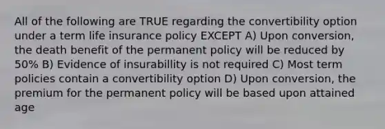 All of the following are TRUE regarding the convertibility option under a term life insurance policy EXCEPT A) Upon conversion, the death benefit of the permanent policy will be reduced by 50% B) Evidence of insurabillity is not required C) Most term policies contain a convertibility option D) Upon conversion, the premium for the permanent policy will be based upon attained age