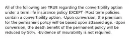 All of the following are TRUE regarding the convertibility option under a term life insurance policy EXCEPT -Most term policies contain a convertibility option. -Upon conversion, the premium for the permanent policy will be based upon attained age. -Upon conversion, the death benefit of the permanent policy will be reduced by 50%. -Evidence of insurability is not required.