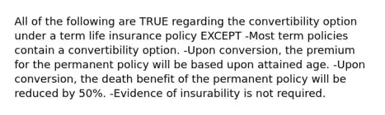 All of the following are TRUE regarding the convertibility option under a term life insurance policy EXCEPT -Most term policies contain a convertibility option. -Upon conversion, the premium for the permanent policy will be based upon attained age. -Upon conversion, the death benefit of the permanent policy will be reduced by 50%. -Evidence of insurability is not required.