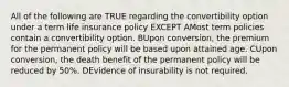 All of the following are TRUE regarding the convertibility option under a term life insurance policy EXCEPT AMost term policies contain a convertibility option. BUpon conversion, the premium for the permanent policy will be based upon attained age. CUpon conversion, the death benefit of the permanent policy will be reduced by 50%. DEvidence of insurability is not required.