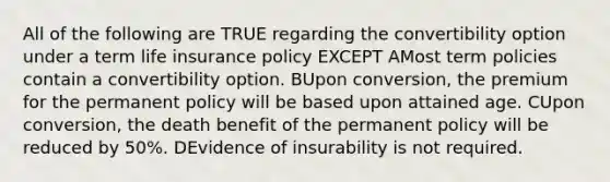 All of the following are TRUE regarding the convertibility option under a term life insurance policy EXCEPT AMost term policies contain a convertibility option. BUpon conversion, the premium for the permanent policy will be based upon attained age. CUpon conversion, the death benefit of the permanent policy will be reduced by 50%. DEvidence of insurability is not required.