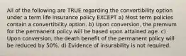 All of the following are TRUE regarding the convertibility option under a term life insurance policy EXCEPT a) Most term policies contain a convertibility option. b) Upon conversion, the premium for the permanent policy will be based upon attained age. c) Upon conversion, the death benefit of the permanent policy will be reduced by 50%. d) Evidence of insurability is not required.