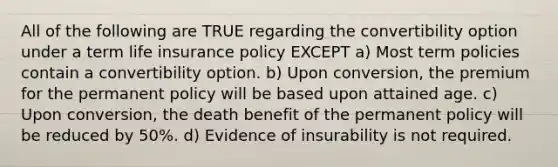 All of the following are TRUE regarding the convertibility option under a term life insurance policy EXCEPT a) Most term policies contain a convertibility option. b) Upon conversion, the premium for the permanent policy will be based upon attained age. c) Upon conversion, the death benefit of the permanent policy will be reduced by 50%. d) Evidence of insurability is not required.