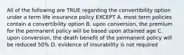 All of the following are TRUE regarding the convertibility option under a term life insurance policy EXCEPT A. most term policies contain a convertibility option B. upon conversion, the premium for the permanent policy will be based upon attained age C. upon conversion, the death benefit of the permanent policy will be reduced 50% D. evidence of insurability is not required