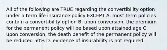 All of the following are TRUE regarding the convertibility option under a term life insurance policy EXCEPT A. most term policies contain a convertibility option B. upon conversion, the premium for the permanent policy will be based upon attained age C. upon conversion, the death benefit of the permanent policy will be reduced 50% D. evidence of insurability is not required