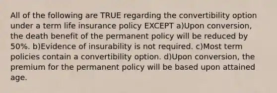 All of the following are TRUE regarding the convertibility option under a term life insurance policy EXCEPT a)Upon conversion, the death benefit of the permanent policy will be reduced by 50%. b)Evidence of insurability is not required. c)Most term policies contain a convertibility option. d)Upon conversion, the premium for the permanent policy will be based upon attained age.